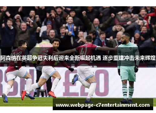 阿森纳在英超争冠失利后迎来全新崛起机遇 逐步重建冲击未来辉煌 阿森纳在英超争冠失利后迎来全新崛起机遇 逐步重建冲击未来辉煌