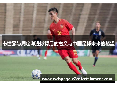 韦世豪与周定洋进球背后的意义与中国足球未来的希望 韦世豪与周定洋进球背后的意义与中国足球未来的希望