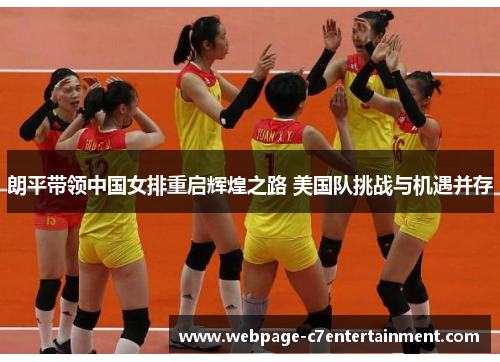 朗平带领中国女排重启辉煌之路 美国队挑战与机遇并存 朗平带领中国女排重启辉煌之路 美国队挑战与机遇并存